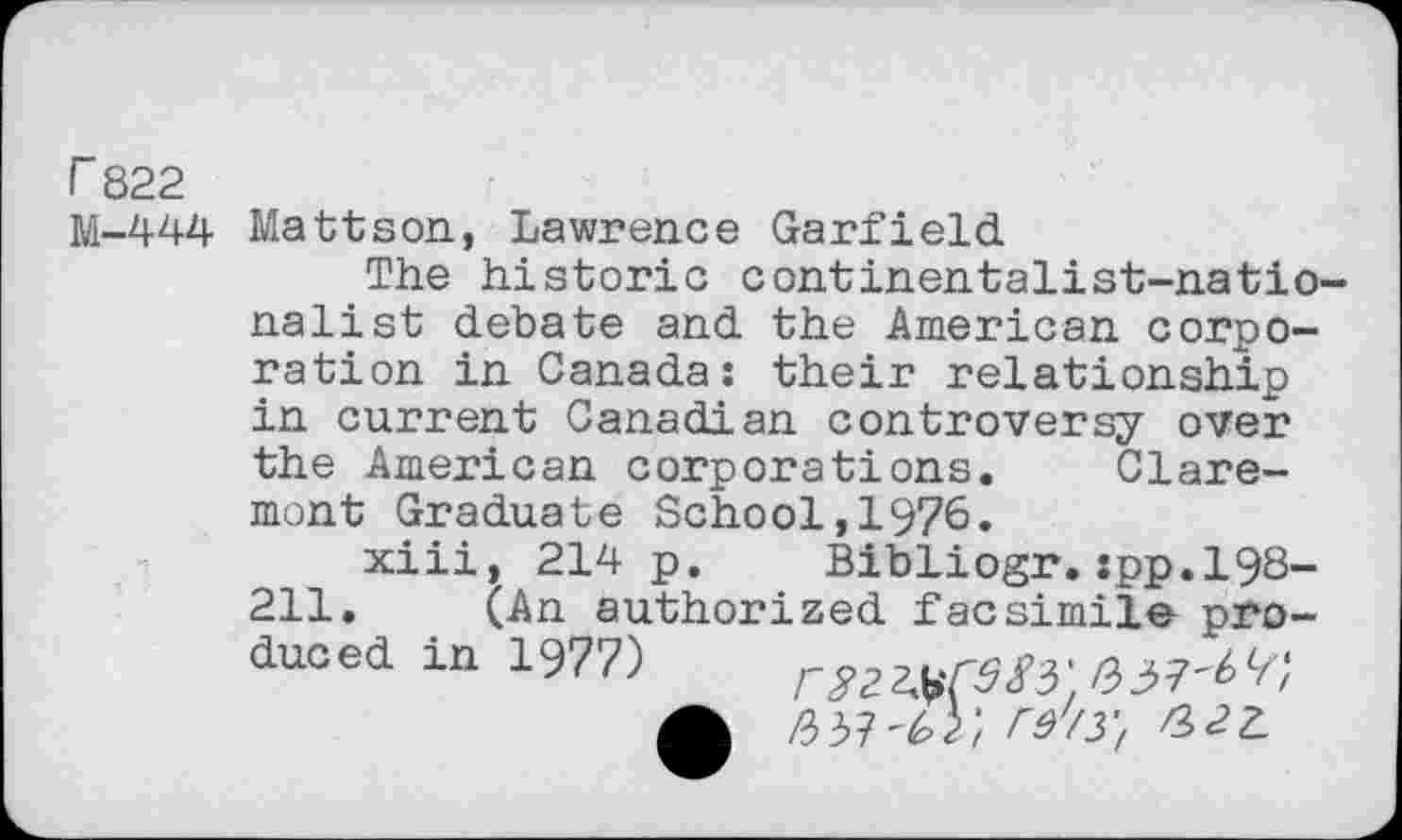 ﻿r 822
M-444 Mattson, Lawrence Garfield
The historic continentalist-natio-nalist debate and the American corporation in Canada: their relationship in current Canadian controversy over the American corporations. Claremont Graduate School,1976.
xiii, 214 p. Bibliogr.:pp.l98-211. (An authorized facsimile pro-duoed in 1977) r^CSSi'
/337 c t I'd /3 f a z_